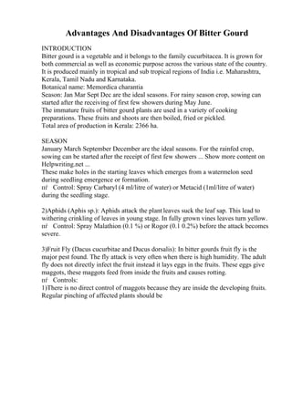 Advantages And Disadvantages Of Bitter Gourd
INTRODUCTION
Bitter gourd is a vegetable and it belongs to the family cucurbitacea. It is grown for
both commercial as well as economic purpose across the various state of the country.
It is produced mainly in tropical and sub tropical regions of India i.e. Maharashtra,
Kerala, Tamil Nadu and Karnataka.
Botanical name: Memordica charantia
Season: Jan Mar Sept Dec are the ideal seasons. For rainy season crop, sowing can
started after the receiving of first few showers during May June.
The immature fruits of bitter gourd plants are used in a variety of cooking
preparations. These fruits and shoots are then boiled, fried or pickled.
Total area of production in Kerala: 2366 ha.
SEASON
January March September December are the ideal seasons. For the rainfed crop,
sowing can be started after the receipt of first few showers ... Show more content on
Helpwriting.net ...
These make holes in the starting leaves which emerges from a watermelon seed
during seedling emergence or formation.
пѓ Control: Spray Carbaryl (4 ml/litre of water) or Metacid (1ml/litre of water)
during the seedling stage.
2)Aphids (Aphis sp.): Aphids attack the plant leaves suck the leaf sap. This lead to
withering crinkling of leaves in young stage. In fully grown vines leaves turn yellow.
пѓ Control: Spray Malathion (0.1 %) or Rogor (0.1 0.2%) before the attack becomes
severe.
3)Fruit Fly (Dacus cucurbitae and Ducus dorsalis): In bitter gourds fruit fly is the
major pest found. The fly attack is very often when there is high humidity. The adult
fly does not directly infect the fruit instead it lays eggs in the fruits. These eggs give
maggots, these maggots feed from inside the fruits and causes rotting.
пѓ Controls:
1)There is no direct control of maggots because they are inside the developing fruits.
Regular pinching of affected plants should be
 
