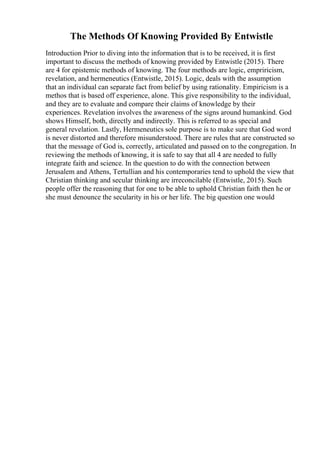 The Methods Of Knowing Provided By Entwistle
Introduction Prior to diving into the information that is to be received, it is first
important to discuss the methods of knowing provided by Entwistle (2015). There
are 4 for epistemic methods of knowing. The four methods are logic, empriricism,
revelation, and hermeneutics (Entwistle, 2015). Logic, deals with the assumption
that an individual can separate fact from belief by using rationality. Empiricism is a
methos that is based off experience, alone. This give responsibility to the individual,
and they are to evaluate and compare their claims of knowledge by their
experiences. Revelation involves the awareness of the signs around humankind. God
shows Himself, both, directly and indirectly. This is referred to as special and
general revelation. Lastly, Hermeneutics sole purpose is to make sure that God word
is never distorted and therefore misunderstood. There are rules that are constructed so
that the message of God is, correctly, articulated and passed on to the congregation. In
reviewing the methods of knowing, it is safe to say that all 4 are needed to fully
integrate faith and science. In the question to do with the connection between
Jerusalem and Athens, Tertullian and his contemporaries tend to uphold the view that
Christian thinking and secular thinking are irreconcilable (Entwistle, 2015). Such
people offer the reasoning that for one to be able to uphold Christian faith then he or
she must denounce the secularity in his or her life. The big question one would
 