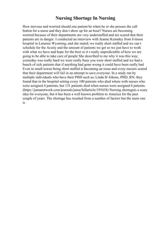 Nursing Shortage In Nursing
How nervous and worried should one patient be when he or she presses the call
button for a nurse and they don t show up for an hour? Nurses are becoming
worried because of their departments are very understaffed and are scared that their
patients are in danger. I conducted an interview with Jeanne Kenndey from Ivinson
hospital in Laramie Wyoming, and she stated; we really short staffed and we can t
schedule for the Acuity and the amount of patients we get so we just have to work
with what we have and hope for the best so it s really unpredictable of how we are
going to be able to take care of people She described to me why it was this way;
yesterday was really hard we were really busy you were short staffed and we had a
bunch of sick patients that if anything had gone wrong it could have been really bad
Even in small towns being short staffed is becoming an issue and every nurseis scared
that their department will fail in an attempt to save everyone. In a study ran by
multiple individuals who have their PHD such as; Linda H Aikens, PHD, RN; they
found that in the hospital setting every 100 patients who died where with nurses who
were assigned 4 patients, but 131 patients died when nurses were assigned 8 patients.
(https://jamanetwork.com/journals/jama/fullarticle/195438) Nursing shortageis a scary
idea for everyone, but it has been a well known problem to America for the past
couple of years. The shortage has resulted from a number of factors but the main one
is
 