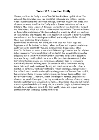 Tone Of A Rose For Emily
The story A Rose for Emily is one of first William Faulkner s publications. The
action of this story takes place in a time filled with social and political turmoil,
when Southern came into a historical lethargy, and when its glow start faded. The
elements presented in A Rose for Emily make reference to that time and are a
tribute to Mss. Emily Graiser. A dominant tone is shown by a footprint of the past
and loneliness to which was added symbolism and melancholia. The author showed
us through his words issue of life, love and death, a sensitivity which gets us closer
of characters life and struggles. The story begins with the death of Emily Graiser the
main character and the action is presented backwards and gradually her life and...
Show more content on Helpwriting.net ...
Symbolic the hose became part of her, and what once was full of hope and
happiness, with the death of her father, whom she loved and respected, and whose
death was hardly accepted by her, and the mysterious disappearance of her
fiancГ©, the house became a prison where Tobe the loyal servant was the only one
to have access to. The two male figures from her life had a great influence on her
especially that in the 1930s women were not allowed to have a job or education
they were being considered inferior to men. The time factor is accentuated when
the Colonel Santoris s name was mentioned, a character dead for ten years to
which Emily insisted on being asked the reason for which she was not paying
taxes. Later with modernization of the city and postal appearance she refuses a
number for her house, wanting everything to remain unchanged. Her appearance
has suffered a total transformation with the disappearance of her men from her life,
her appearance being presented in the beginning as slender figure and later time
She Looked bloated .... Her eyes, lost in fatty ridges of her face. (33) Emily is a
character surrounded by mystery, leaving a mark on the influence of others, causing
them to create their own scenarios about her life. It happened when she met Homer,
when everyone hoped she will marry him, or when she bought poison and everyone
thought she would poison herself. Her high wealthy status and respect were
emphasized when she kicked out the people who
 