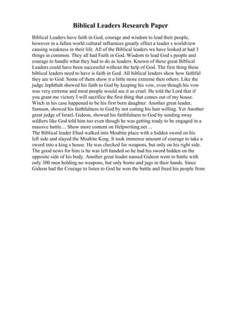 Biblical Leaders Research Paper
Biblical Leaders have faith in God, courage and wisdom to lead their people,
however in a fallen world cultural influences greatly effect a leader s worldview
causing weakness in their life. All of the Biblical leaders we have looked at had 3
things in common. They all had Faith in God, Wisdom to lead God s people and
courage to handle what they had to do as leaders. Known of these great Biblical
Leaders could have been successful without the help of God. The first thing these
biblical leaders need to have is faith in God. All biblical leaders show how faithful
they are to God. Some of them show it a little more extreme then others. Like the
judge Jephthah showed his faith to God by keeping his vow, even though his vow
was very extreme and most people would see it as cruel. He told the Lord that if
you grant me victory I will sacrifice the first thing that comes out of my house.
Witch in his case happened to be his first born daughter. Another great leader,
Samson, showed his faithfulness to God by not cutting his hair willing. Yet Another
great judge of Israel, Gideon, showed his faithfulness to God by sending away
soldiers like God told him too even though he was getting ready to be engaged in a
massive battle.... Show more content on Helpwriting.net ...
The Biblical leader Ehud walked into Moabite place with a hidden sword on his
left side and slayed the Moabite King. It took immense amount of courage to take a
sword into a king s house. He was checked for weapons, but only on his right side.
The good news for him is he was left handed so he had his sword hidden on the
opposite side of his body. Another great leader named Gideon went to battle with
only 300 men holding no weapons, but only horns and jugs in their hands. Since
Gideon had the Courage to listen to God he won the battle and freed his people from
 