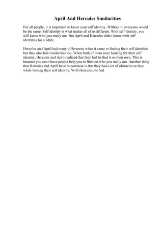 April And Hercules Similarities
For all people, it is important to know your self identity. Without it, everyone would
be the same. Self identity is what makes all of us different. With self identity, you
will know who you really are. But April and Hercules didn t know their self
identities for a while.
Hercules and April had many differences when it came to finding their selfidentities
but they also had similarities too. When both of them were looking for their self
identity, Hercules and April realized that they had to find it on their own. This is
because you can t have people help you to find out who you really are. Another thing
that Hercules and April have in common is that they had a lot of obstacles to face
while finding their self identity. With Hercules, he had
 