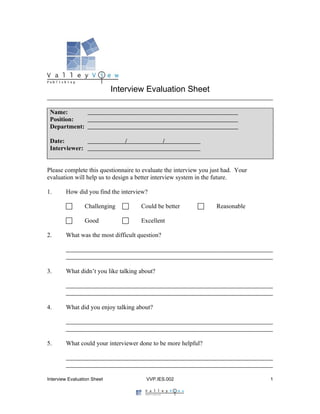 Interview Evaluation Sheet

 Name:
 Position:
 Department:

 Date:                          /               /
 Interviewer:


Please complete this questionnaire to evaluate the interview you just had. Your
evaluation will help us to design a better interview system in the future.

1.      How did you find the interview?

                Challenging        Could be better             Reasonable

                Good               Excellent

2.      What was the most difficult question?




3.      What didn’t you like talking about?




4.      What did you enjoy talking about?




5.      What could your interviewer done to be more helpful?




Interview Evaluation Sheet             VVP.IES.002                                1
 