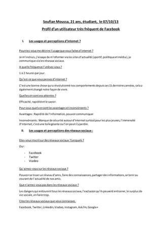 Soufian Moussa, 21 ans, étudiant, le 07/10/13
Profil d’un utilisateur très fréquent de Facebook
I.

Les usages et perceptions d’internet ?

Pourriez-vous me décrire l’usage que vous faites d’internet ?
Je m’instruis, j’essaye de m’informer via les sites d’actualité (sportif, poilitique et média ), je
communique via les réseaux sociaux.
A quelle fréquence l’utilisez-vous ?
1 à 2 heures par jour.
Qu’est-ce que vous pensez d’internet ?
C’est une bonne chose qui a révolutionné nos comportements depuis ces 15 dernières années, cela a
également changé notre façon de vivre.
Quelles en sont vos attentes ?
Efficacité, rapidité et le savoir.
Pour vous quels en sont les avantages et inconvénients ?
Avantages : Rapidité de l’information, pouvoir communiquer
Inconvénients : Manque de sécurité autour d’Internet surtout pour les plus jeunes, l’immensité
d’Internet, c’est une toile géante ou l’on peut s’y perdre.

II.

Les usages et perceptions des réseaux sociaux :

Etes-vous inscrit sur des réseaux sociaux ? Lesquels ?
Oui :

-

Facebook
Twitter
Viadeo

Qu’aimez-vous sur les réseaux sociaux ?
Pouvoir se tisser un réseau d’amis, faire des connaissances, partager des informations, se tenir au
courant de l’actualité de nos amis.
Que n’aimez-vous pas dans les réseaux sociaux ?
Les dangers qui entourent tous les réseaux sociaux, l’exclusion qu’ils peuvent entrainer, le surplus de
vie sociale, en faire trop.
Citez les réseaux sociaux que vous connaissez.
Facebook, Twitter, Linkedin, Viadeo, Instagram, Ask.fm, Google+

 