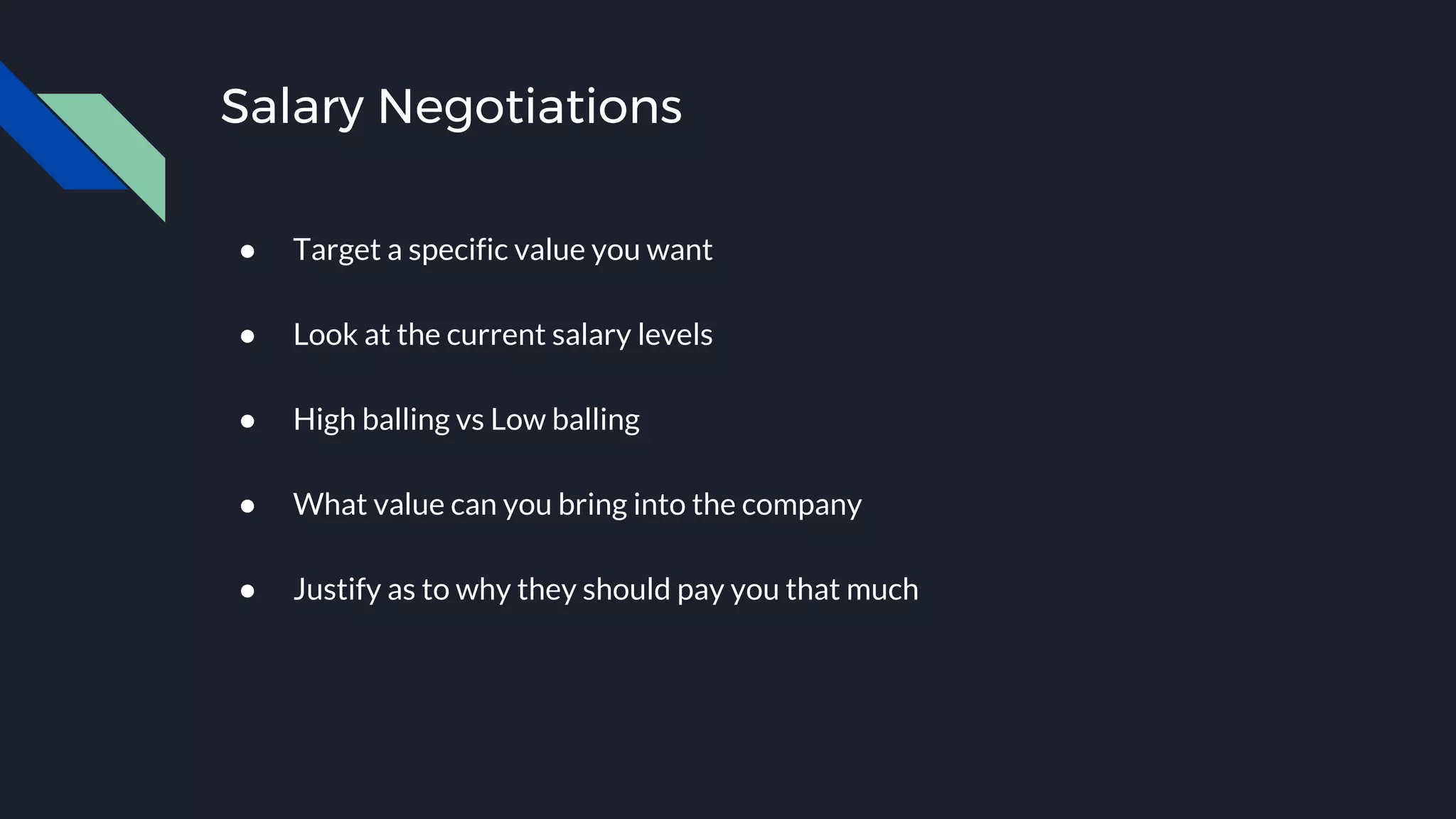 Salary Negotiations
● Target a specific value you want
● Look at the current salary levels
● High balling vs Low balling
● What value can you bring into the company
● Justify as to why they should pay you that much
 