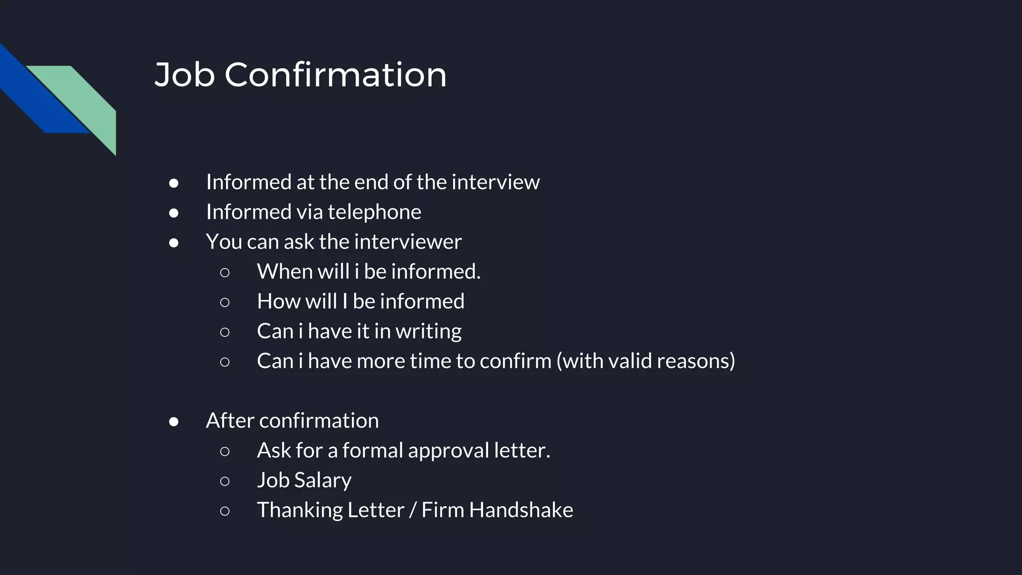 Job Confirmation
● Informed at the end of the interview
● Informed via telephone
● You can ask the interviewer
○ When will i be informed.
○ How will I be informed
○ Can i have it in writing
○ Can i have more time to confirm (with valid reasons)
● After confirmation
○ Ask for a formal approval letter.
○ Job Salary
○ Thanking Letter / Firm Handshake
 
