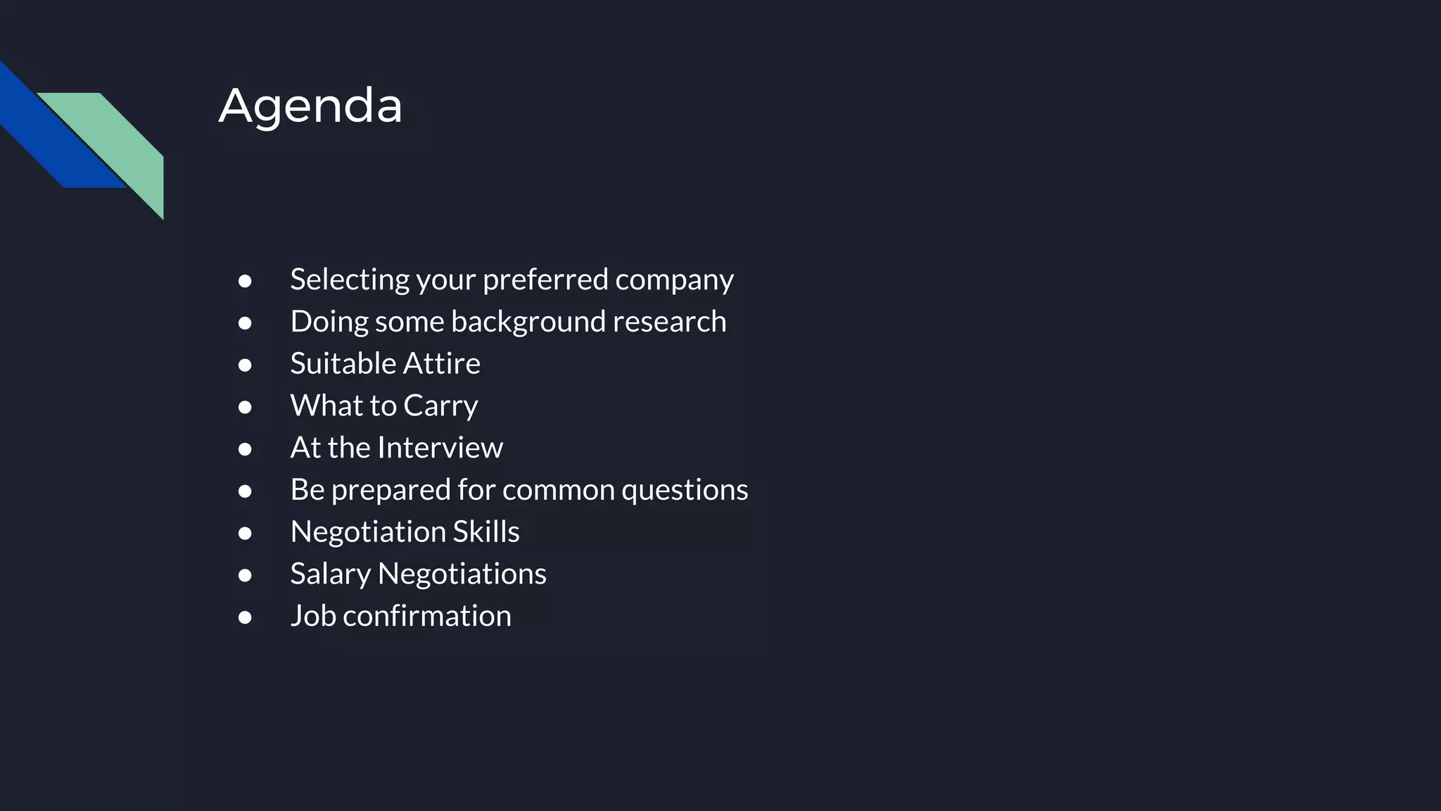 Agenda
● Selecting your preferred company
● Doing some background research
● Suitable Attire
● What to Carry
● At the Interview
● Be prepared for common questions
● Negotiation Skills
● Salary Negotiations
● Job confirmation
 
