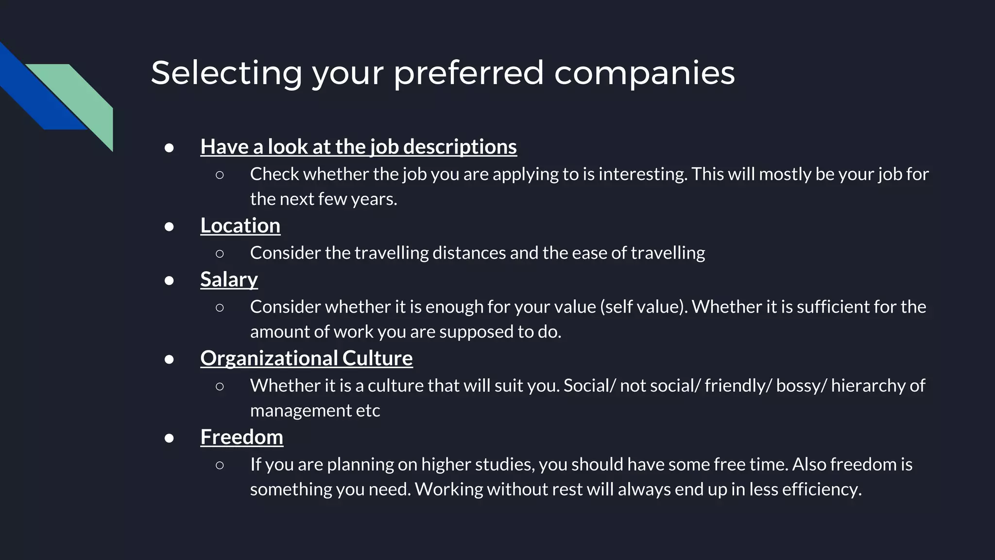 Selecting your preferred companies
● Have a look at the job descriptions
○ Check whether the job you are applying to is interesting. This will mostly be your job for
the next few years.
● Location
○ Consider the travelling distances and the ease of travelling
● Salary
○ Consider whether it is enough for your value (self value). Whether it is sufficient for the
amount of work you are supposed to do.
● Organizational Culture
○ Whether it is a culture that will suit you. Social/ not social/ friendly/ bossy/ hierarchy of
management etc
● Freedom
○ If you are planning on higher studies, you should have some free time. Also freedom is
something you need. Working without rest will always end up in less efficiency.
 