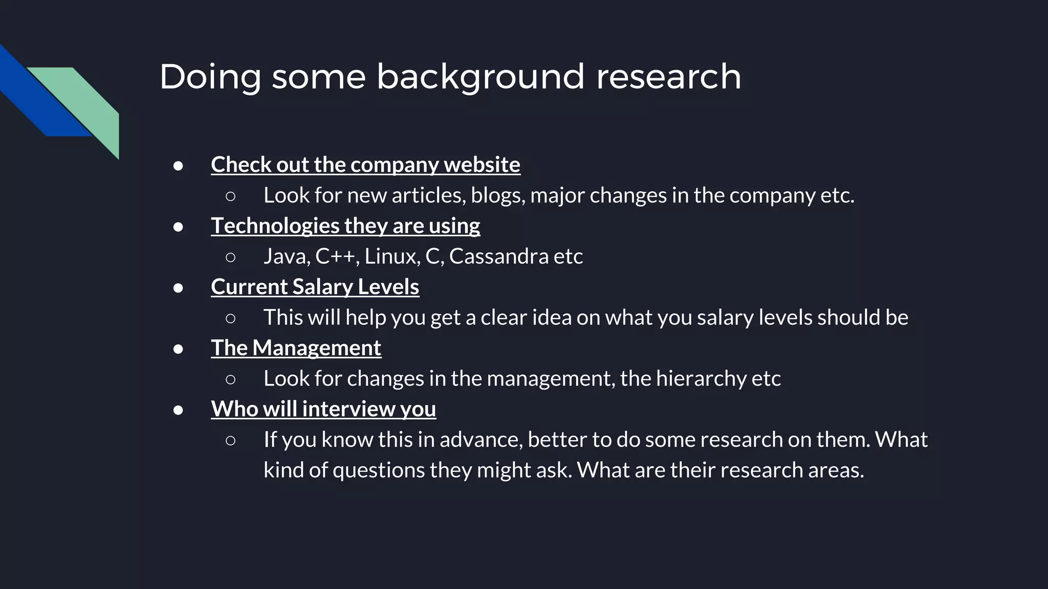 Doing some background research
● Check out the company website
○ Look for new articles, blogs, major changes in the company etc.
● Technologies they are using
○ Java, C++, Linux, C, Cassandra etc
● Current Salary Levels
○ This will help you get a clear idea on what you salary levels should be
● The Management
○ Look for changes in the management, the hierarchy etc
● Who will interview you
○ If you know this in advance, better to do some research on them. What
kind of questions they might ask. What are their research areas.
 