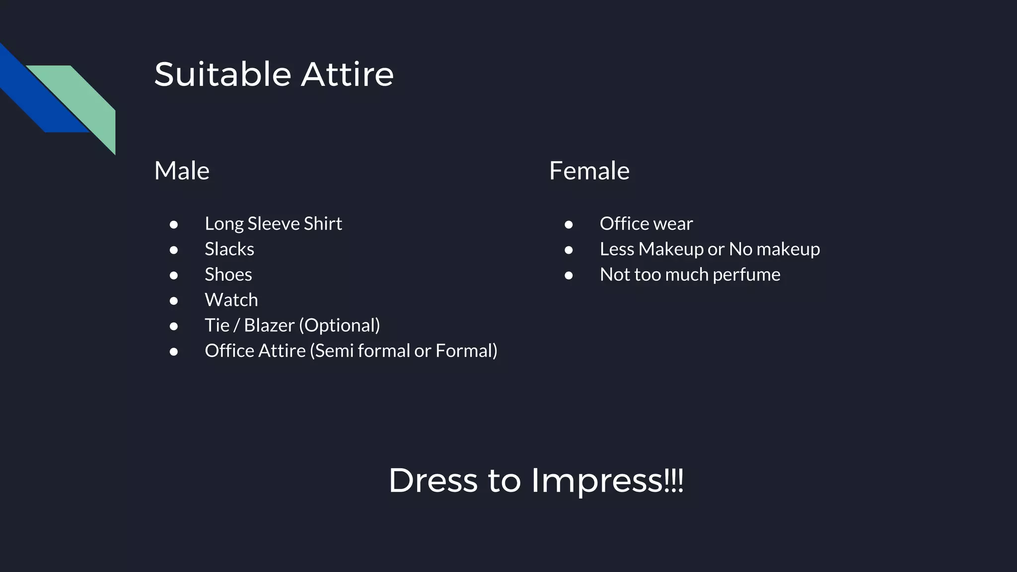 Suitable Attire
Male
● Long Sleeve Shirt
● Slacks
● Shoes
● Watch
● Tie / Blazer (Optional)
● Office Attire (Semi formal or Formal)
Female
● Office wear
● Less Makeup or No makeup
● Not too much perfume
Dress to Impress!!!
 