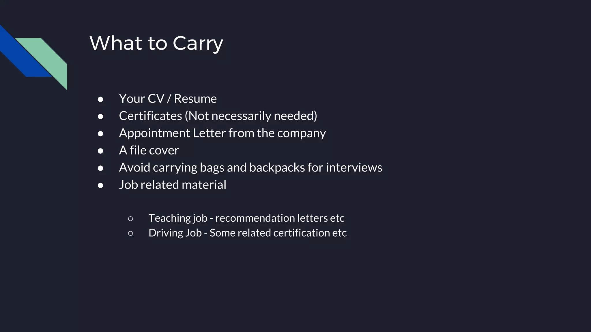 What to Carry
● Your CV / Resume
● Certificates (Not necessarily needed)
● Appointment Letter from the company
● A file cover
● Avoid carrying bags and backpacks for interviews
● Job related material
○ Teaching job - recommendation letters etc
○ Driving Job - Some related certification etc
 