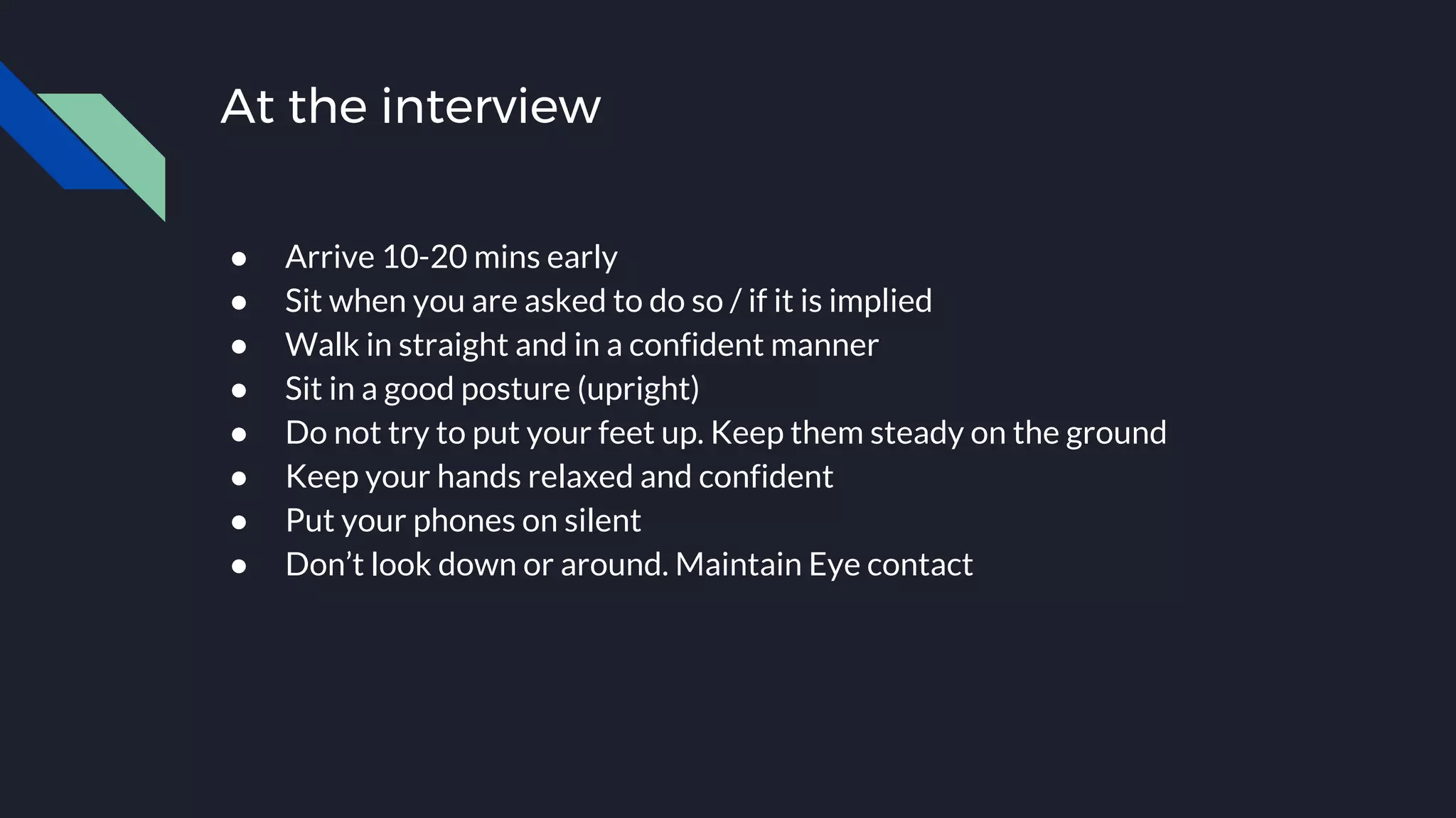 At the interview
● Arrive 10-20 mins early
● Sit when you are asked to do so / if it is implied
● Walk in straight and in a confident manner
● Sit in a good posture (upright)
● Do not try to put your feet up. Keep them steady on the ground
● Keep your hands relaxed and confident
● Put your phones on silent
● Don’t look down or around. Maintain Eye contact
 