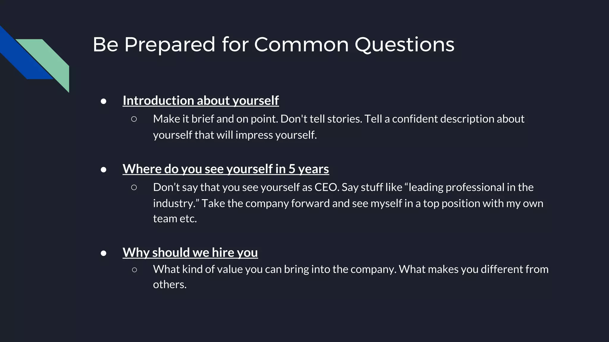 Be Prepared for Common Questions
● Introduction about yourself
○ Make it brief and on point. Don't tell stories. Tell a confident description about
yourself that will impress yourself.
● Where do you see yourself in 5 years
○ Don’t say that you see yourself as CEO. Say stuff like “leading professional in the
industry.” Take the company forward and see myself in a top position with my own
team etc.
● Why should we hire you
○ What kind of value you can bring into the company. What makes you different from
others.
 
