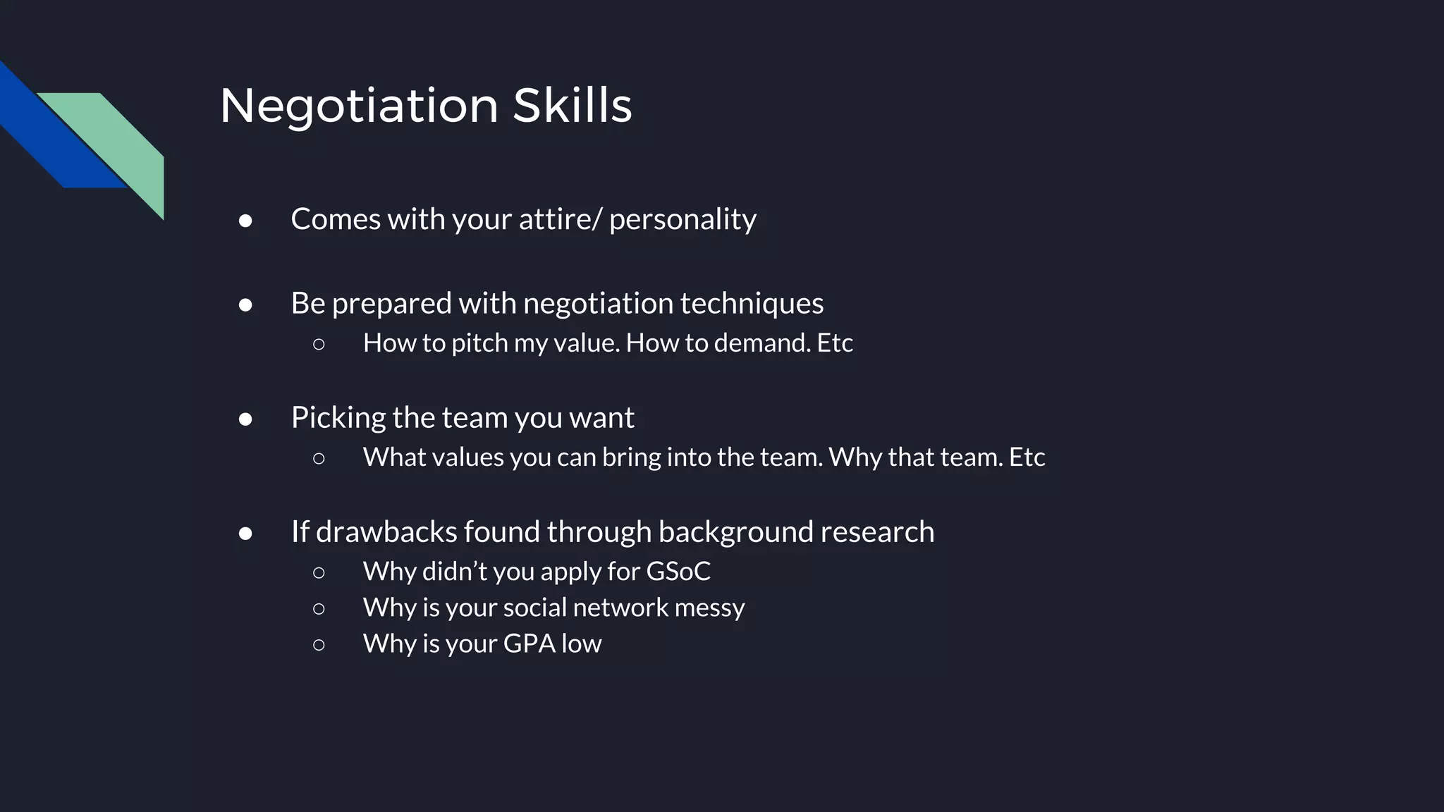 Negotiation Skills
● Comes with your attire/ personality
● Be prepared with negotiation techniques
○ How to pitch my value. How to demand. Etc
● Picking the team you want
○ What values you can bring into the team. Why that team. Etc
● If drawbacks found through background research
○ Why didn’t you apply for GSoC
○ Why is your social network messy
○ Why is your GPA low
 