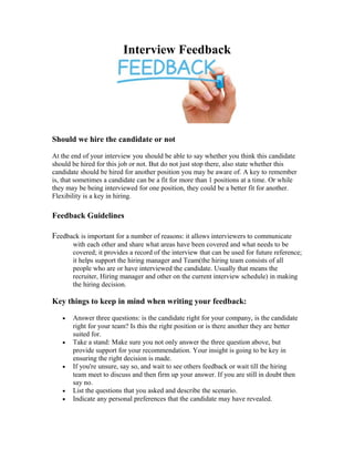 Interview Feedback
Should we hire the candidate or not
At the end of your interview you should be able to say whether you think this candidate
should be hired for this job or not. But do not just stop there, also state whether this
candidate should be hired for another position you may be aware of. A key to remember
is, that sometimes a candidate can be a fit for more than 1 positions at a time. Or while
they may be being interviewed for one position, they could be a better fit for another.
Flexibility is a key in hiring.
Feedback Guidelines
Feedback is important for a number of reasons: it allows interviewers to communicate
with each other and share what areas have been covered and what needs to be
covered; it provides a record of the interview that can be used for future reference;
it helps support the hiring manager and Team(the hiring team consists of all
people who are or have interviewed the candidate. Usually that means the
recruiter, Hiring manager and other on the current interview schedule) in making
the hiring decision.
Key things to keep in mind when writing your feedback:
• Answer three questions: is the candidate right for your company, is the candidate
right for your team? Is this the right position or is there another they are better
suited for.
• Take a stand: Make sure you not only answer the three question above, but
provide support for your recommendation. Your insight is going to be key in
ensuring the right decision is made.
• If you're unsure, say so, and wait to see others feedback or wait till the hiring
team meet to discuss and then firm up your answer. If you are still in doubt then
say no.
• List the questions that you asked and describe the scenario.
• Indicate any personal preferences that the candidate may have revealed.
 