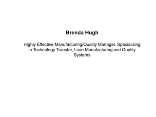Brenda Hugh

Highly Effective Manufacturing/Quality Manager, Specializing
  in Technology Transfer, Lean Manufacturing and Quality
                          Systems
 