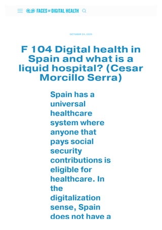 OCTOBER 24, 2020
F 104 Digital health in
Spain and what is a
liquid hospital? (Cesar
Morcillo Serra)
Spain has a
universal
healthcare
system where
anyone that
pays social
security
contributions is
eligible for
healthcare. In
the
digitalization
sense, Spain
does not have a
 