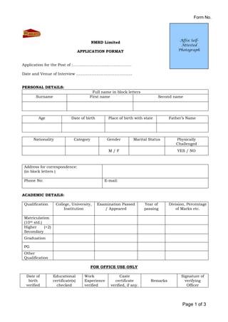 Form No.
Page 1 of 3
NMRD Limited
APPLICATION FORMAT
Application for the Post of :……………………………………….
Date and Venue of Interview ……………………………………..
PERSONAL DETAILS:
Full name in block letters
Surname First name Second name
Age Date of birth Place of birth with state Father’s Name
Nationality Category Gender Marital Status Physically
Challenged
M / F YES / NO
Address for correspondence:
(in block letters )
Phone No: E-mail:
ACADEMIC DETAILS:
Qualification College, University,
Institution
Examination Passed
/ Appeared
Year of
passing
Division, Percentage
of Marks etc.
Matriculation
(10th std.)
Higher (+2)
Secondary
Graduation
PG
Other
Qualification
FOR OFFICE USE ONLY
Date of
birth
verified
Educational
certificate(s)
checked
Work
Experience
verified
Caste
certificate
verified, if any.
Remarks
Signature of
verifying
Officer
Affix Self-
Attested
Photograph
 