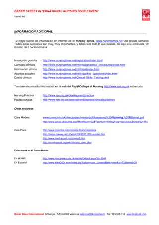 BAKER STREET INTERNATIONAL NURSING RECRUITMENT
Pagina 2 de 2




INFORMACION ADICIONAL


Tu mejor fuente de información en internet es el Nursing Times, www.nursingtimes.net una revista semanal.
Todas estas secciones son muy, muy importantes, y debes leer todo lo que puedas, de aquí a la entrevista. Un
mínimo de 5 horas/semana.



Inscripción gratuita    http://www.nursingtimes.net/registration/index.html
Consejos clínicos       http://www.nursingtimes.net/ntclinical/practical_procedures/index.html
Información clínica     http://www.nursingtimes.net/ntclinical/index.html
Asuntos actuales        http://www.nursingtimes.net/ntclinical/key_questions/index.html
Casos clínicos          http://www.nursingtimes.net/Clinical_Skills_Testing.html


Tambien encontrarás información en la web del Royal College of Nursing http://www.rcn.org.uk sobre todo:


Nursing Practice        http://www.rcn.org.uk/development/practice
Pautas clínicas         http://www.rcn.org.uk/development/practice/clinicalguidelines


Otros recursos


Care Models             www.cmmc.nhs.uk/directorates/mentor/pdf/Assessing%20Planning,%20MBarratt.ppt
                        http://www.jcn.co.uk/journal.asp?MonthNum=02&YearNum=1999&Type=backissue&ArticleID=115


Care Plans              http://www.rncentral.com/nursing-library/careplans
                        http://home.hiwaay.net/~theholt1/NURS1100/careplan.htm
                        http://www.medi-smart.com/carepl6.htm
                        http://en.wikipedia.org/wiki/Nursing_care_plan


Enfermeria en el Reino Unido


En el NHS               http://www.nhscareers.nhs.uk/details/Default.aspx?Id=1948
En Español              http://www.adex2004.com/index.php?option=com_content&task=view&id=33&Itemid=28




Baker Street International, C/Sangre, 7-13 46002 Valencia valencia@bkstreet.com Tel: 963 516 312 www.bkstreet.com
 