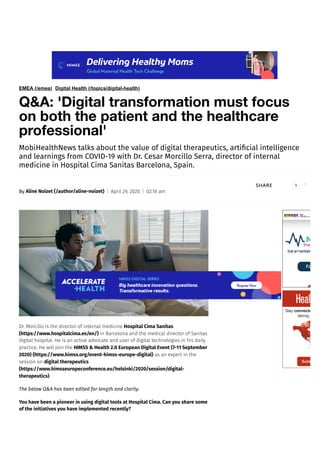 EMEA (/emea) Digital Health (/topics/digital-health)
Q&A: 'Digital transformation must focus
on both the patient and the healthcare
professional'
MobiHealthNews talks about the value of digital therapeutics, artificial intelligence
and learnings from COVID-19 with Dr. Cesar Morcillo Serra, director of internal
medicine in Hospital Cima Sanitas Barcelona, Spain.
By Aline Noizet (/author/aline-noizet) April 29, 2020 02:16 am
SHARE
Dr. Morcillo is the director of internal medicine Hospital Cima Sanitas
(https://www.hospitalcima.es/en/) in Barcelona and the medical director of Sanitas
digital hospital. He is an active advocate and user of digital technologies in his daily
practice. He will join the HIMSS & Health 2.0 European Digital Event (7-11 September
2020) (https://www.himss.org/event-himss-europe-digital) as an expert in the
session on digital therapeutics
(https://www.himsseuropeconference.eu/helsinki/2020/session/digital-
therapeutics).
The below Q&A has been edited for length and clarity.
You have been a pioneer in using digital tools at Hospital Cima. Can you share some
of the initiatives you have implemented recently?
1
 