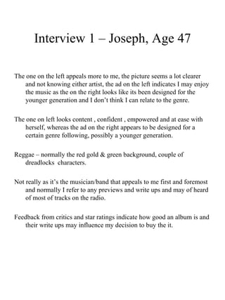 Interview 1 – Joseph, Age 47 The one on the left appeals more to me, the picture seems a lot clearer and not knowing either artist, the ad on the left indicates I may enjoy the music as the on the right looks like its been designed for the younger generation and I don’t think I can relate to the genre.  The one on left looks content , confident , empowered and at ease with herself, whereas the ad on the right appears to be designed for a certain genre following, possibly a younger generation.  Reggae – normally the red gold & green background, couple of dreadlocks  characters. Not really as it’s the musician/band that appeals to me first and foremost and normally I refer to any previews and write ups and may of heard of most of tracks on the radio. Feedback from critics and star ratings indicate how good an album is and their write ups may influence my decision to buy the it. 