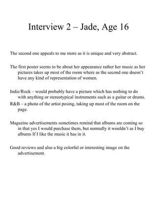 Interview 2 – Jade, Age 16 The second one appeals to me more as it is unique and very abstract. The first poster seems to be about her appearance rather her music as her pictures takes up most of the room where as the second one doesn’t have any kind of representation of women.  Indie/Rock – would probably have a picture which has nothing to do with anything or stereotypical instruments such as a guitar or drums.  R&B – a photo of the artist posing, taking up most of the room on the page.  Magazine advertisements sometimes remind that albums are coming so in that yes I would purchase them, but normally it wouldn’t as I buy albums If I like the music it has in it.  Good reviews and also a big colorful or interesting image on the advertisement.  