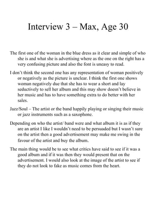 Interview 3 – Max, Age 30 The first one of the woman in the blue dress as it clear and simple of who she is and what she is advertising where as the one on the right has a very confusing picture and also the font is uneasy to read. I don’t think the second one has any representation of woman positively or negatively as the picture is unclear. I think the first one shows woman negatively due that she has to wear a short and lay seductively to sell her album and this may show doesn’t believe in her music and has to have something extra to do better with her sales. Jazz/Soul – The artist or the band happily playing or singing their music or jazz instruments such as a saxophone.  Depending on who the artist/ band were and what album it is as if they are an artist I like I wouldn’t need to be persuaded but I wasn’t sure on the artist then a good advertisement may make me swing in the favour of the artist and buy the album . The main thing would be to see what critics have said to see if it was a good album and if it was then they would present that on the advertisement. I would also look at the image of the artist to see if they do not look to fake as music comes from the heart. 