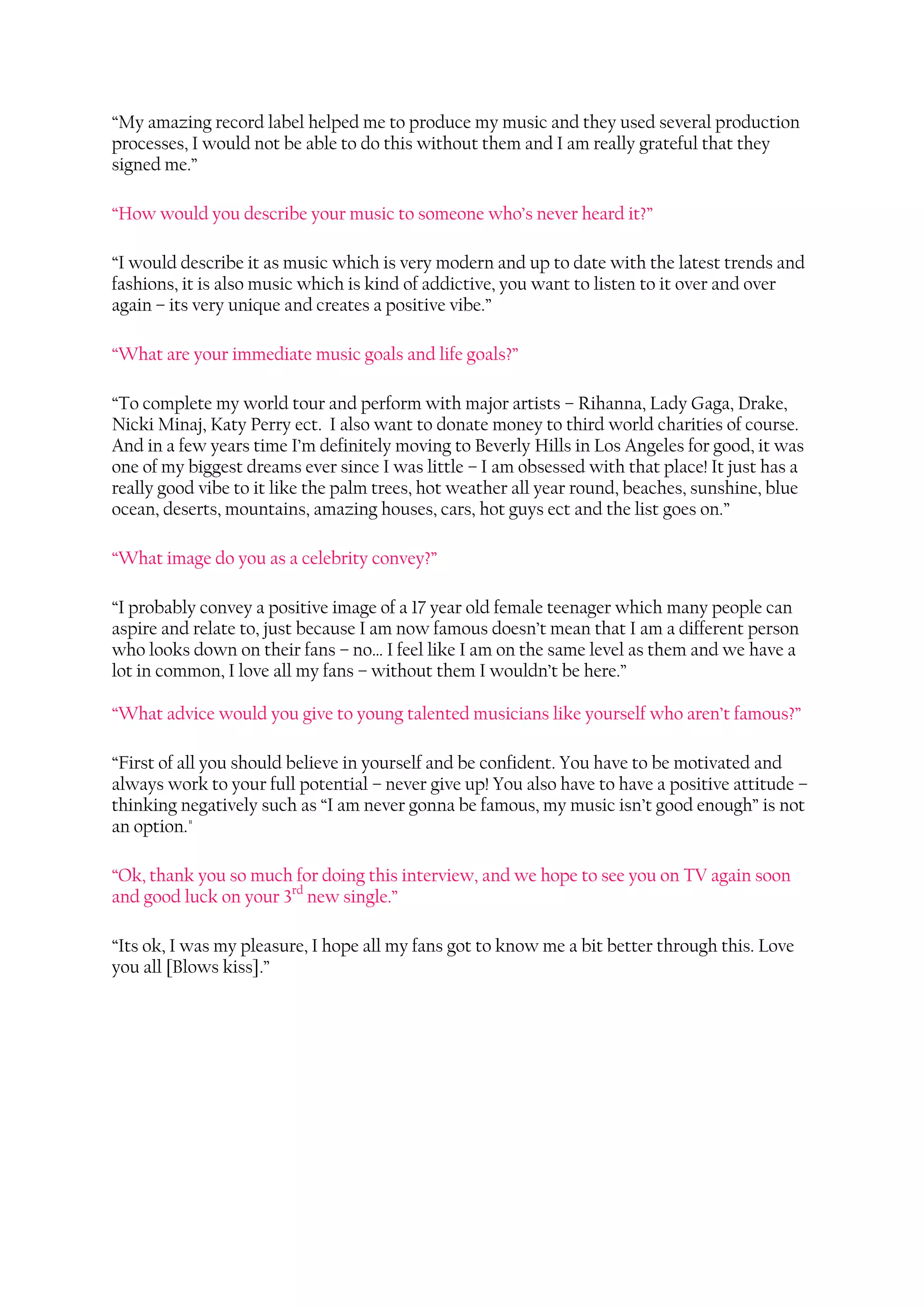 “My amazing record label helped me to produce my music and they used several production
processes, I would not be able to do this without them and I am really grateful that they
signed me.”

“How would you describe your music to someone who’s never heard it?”

“I would describe it as music which is very modern and up to date with the latest trends and
fashions, it is also music which is kind of addictive, you want to listen to it over and over
again – its very unique and creates a positive vibe.”

“What are your immediate music goals and life goals?”

“To complete my world tour and perform with major artists – Rihanna, Lady Gaga, Drake,
Nicki Minaj, Katy Perry ect. I also want to donate money to third world charities of course.
And in a few years time I’m definitely moving to Beverly Hills in Los Angeles for good, it was
one of my biggest dreams ever since I was little – I am obsessed with that place! It just has a
really good vibe to it like the palm trees, hot weather all year round, beaches, sunshine, blue
ocean, deserts, mountains, amazing houses, cars, hot guys ect and the list goes on.”

“What image do you as a celebrity convey?”

“I probably convey a positive image of a 17 year old female teenager which many people can
aspire and relate to, just because I am now famous doesn’t mean that I am a different person
who looks down on their fans – no… I feel like I am on the same level as them and we have a
lot in common, I love all my fans – without them I wouldn’t be here.”

“What advice would you give to young talented musicians like yourself who aren’t famous?”

“First of all you should believe in yourself and be confident. You have to be motivated and
always work to your full potential – never give up! You also have to have a positive attitude –
thinking negatively such as “I am never gonna be famous, my music isn’t good enough” is not
an option."

“Ok, thank you so much for doing this interview, and we hope to see you on TV again soon
and good luck on your 3rd new single.”

“Its ok, I was my pleasure, I hope all my fans got to know me a bit better through this. Love
you all [Blows kiss].”
 