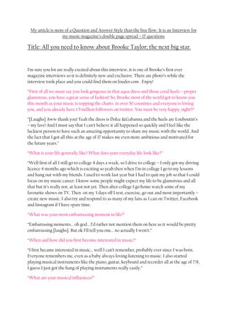 My article is more of a Question and Answer Style than the free flow. It is an Interview for
                  my music magazine’s double page spread – 17 questions

Title: All you need to know about Brooke Taylor; the next big star.


I’m sure you lot are really excited about this interview, it is one of Brooke’s first ever
magazine interviews so it is definitely new and exclusive. There are photo’s while the
interview took place and you could find them on louder.com . Enjoy!

“First of all we must say you look gorgeous in that aqua dress and those coral heels – proper
glamorous, you have a great sense of fashion! So, Brooke most of the world got to know you
this month as your music is topping the charts in over 50 countries and everyone is loving
you, and you already have 1.5 million followers on twitter. You must be very happy, right?!”

“[Laughs] Aww thank you! Yeah the dress is Dolce &Gabanna and the heels are Louboutin’s
– my fave! And I must say that I can’t believe it all happened so quickly and I feel like the
luckiest person to have such an amazing opportunity to share my music with the world. And
the fact that I got all this at the age of 17 makes me even more ambitious and motivated for
the future years.”

“What is your life generally like? What does your everyday life look like?”

“Well first of all I still go to college 4 days a week, so I drive to college – I only got my driving
licence 4 months ago which is exciting so yeah then when I’m in college I go to my lessons
and hang out with my friends. I used to work last year but I had to quit my job so that I could
focus on my music career. I know some people might expect my life to be glamorous and all
that but it’s really not, at least not yet. Then after college I go home watch some of my
favourite shows on TV. Then on my 3 days off I rest, exercise, go out and most importantly –
create new music. I also try and respond to as many of my fans as I can on Twitter, Facebook
and Instagram if I have spare time.

“What was your most embarrassing moment in life?”

“Embarrasing moments… oh god… I’d rather not mention them on here as it would be pretty
embarrassing [laughs]. But ok I’ll tell you one… no actually I won’t.”

“When and how did you first become interested in music?”

“I first became interested in music… well I can’t remember, probably ever since I was born.
Everyone remembers me, even as a baby always loving listening to music. I also started
playing musical instruments like the piano, guitar, keyboard and recorder all at the age of 7/8,
I guess I just got the hang of playing instruments really easily.”

“What are your musical influences?”
 