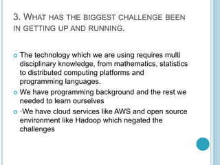 3. WHAT HAS THE BIGGEST CHALLENGE BEEN 
IN GETTING UP AND RUNNING. 
 The technology which we are using requires multi 
di...