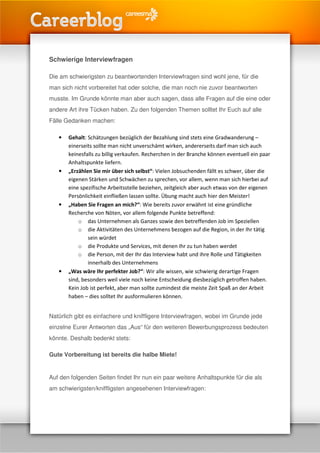 Schwierige Interviewfragen

Die am schwierigsten zu beantwortenden Interviewfragen sind wohl jene, für die
man sich nicht vorbereitet hat oder solche, die man noch nie zuvor beantworten
musste. Im Grunde könnte man aber auch sagen, dass alle Fragen auf die eine oder
andere Art ihre Tücken haben. Zu den folgenden Themen solltet Ihr Euch auf alle
Fälle Gedanken machen:

   •   Gehalt: Schätzungen bezüglich der Bezahlung sind stets eine Gradwanderung –
       einerseits sollte man nicht unverschämt wirken, andererseits darf man sich auch
       keinesfalls zu billig verkaufen. Recherchen in der Branche können eventuell ein paar
       Anhaltspunkte liefern.
   •   „Erzählen Sie mir über sich selbst“: Vielen Jobsuchenden fällt es schwer, über die
       eigenen Stärken und Schwächen zu sprechen, vor allem, wenn man sich hierbei auf
       eine spezifische Arbeitsstelle beziehen, zeitgleich aber auch etwas von der eigenen
       Persönlichkeit einfließen lassen sollte. Übung macht auch hier den Meister!
   •   „Haben Sie Fragen an mich?“: Wie bereits zuvor erwähnt ist eine gründliche
       Recherche von Nöten, vor allem folgende Punkte betreffend:
           o das Unternehmen als Ganzes sowie den betreffenden Job im Speziellen
           o die Aktivitäten des Unternehmens bezogen auf die Region, in der Ihr tätig
               sein würdet
           o die Produkte und Services, mit denen Ihr zu tun haben werdet
           o die Person, mit der Ihr das Interview habt und ihre Rolle und Tätigkeiten
               innerhalb des Unternehmens
   •   „Was wäre Ihr perfekter Job?“: Wir alle wissen, wie schwierig derartige Fragen
       sind, besonders weil viele noch keine Entscheidung diesbezüglich getroffen haben.
       Kein Job ist perfekt, aber man sollte zumindest die meiste Zeit Spaß an der Arbeit
       haben – dies solltet Ihr ausformulieren können.


Natürlich gibt es einfachere und kniffligere Interviewfragen, wobei im Grunde jede
einzelne Eurer Antworten das „Aus“ für den weiteren Bewerbungsprozess bedeuten
könnte. Deshalb bedenkt stets:

Gute Vorbereitung ist bereits die halbe Miete!


Auf den folgenden Seiten findet Ihr nun ein paar weitere Anhaltspunkte für die als
am schwierigsten/kniffligsten angesehenen Interviewfragen:
 