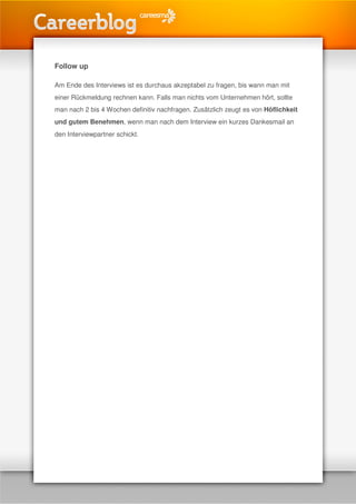 Follow up

Am Ende des Interviews ist es durchaus akzeptabel zu fragen, bis wann man mit
einer Rückmeldung rechnen kann. Falls man nichts vom Unternehmen hört, sollte
man nach 2 bis 4 Wochen definitiv nachfragen. Zusätzlich zeugt es von Höflichkeit
und gutem Benehmen, wenn man nach dem Interview ein kurzes Dankesmail an
den Interviewpartner schickt.
 