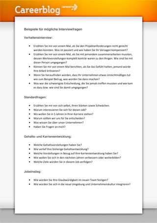 Beispiele für mögliche Interviewfragen

Verhaltensinterview:

   •   Erzählen Sie mir von einem Mal, als Sie den Projektanforderungen nicht gerecht
       werden konnten. Was ist passiert und wie haben Sie Ihr Versagen kompensiert?
   •   Erzählen Sie mir von einem Mal, als Sie mit jemandem zusammenarbeiten mussten,
       dessen Wertevorstellungen komplett konträr waren zu den Ihrigen. Wie sind Sie mit
       dieser Person umgegangen?
   •   Können Sie mir von einem Mal berichten, als Sie das Gefühl hatten, jemand würde
       Ihre Arbeit kritisieren?
   •   Wenn Sie herausfinden würden, dass Ihr Unternehmen etwas Unrechtmäßiges tut
       wie zum Beispiel Betrug, was würden Sie dann machen?
   •   Was war die schwierigste Entscheidung, die Sie jemals treffen mussten und wie kam
       es dazu bzw. wie sind Sie damit umgegangen?


Standardfragen:

   •   Erzählen Sie mir von sich selbst, Ihren Stärken sowie Schwächen.
   •   Warum interessieren Sie sich für diesen Job?
   •   Wo wollen Sie in 5 Jahren in Ihrer Karriere stehen?
   •   Warum sollten wir uns für Sie entscheiden?
   •   Was wissen Sie über unser Unternehmen?
   •   Haben Sie Fragen an mich?


Gehalts- und Karriereentwicklung:

   •   Welche Gehaltsvorstellungen haben Sie?
   •   Wie verlief Ihre bisherige Gehaltsentwicklung?
   •   Welche Vorstellungen in Bezug auf Ihre Karriereentwicklung haben Sie?
   •   Wie wollen Sie sich in den nächsten Jahren verbessern oder weiterbilden?
   •   Welche Ziele würden Sie in diesem Job verfolgen?


Jobeinstieg:

   •   Wie würden Sie Ihre Glaubwürdigkeit im neuen Team festigen?
   •   Wie würden Sie sich in die neue Umgebung und Unternehmenskultur integrieren?
 