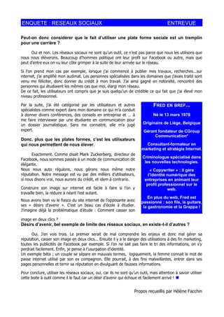 ENQUETE : RESEAUX SOCIAUX                                                                ENTREVUE

Peut-on donc considérer que le fait d’utiliser une plate forme sociale est un tremplin
pour une carrière ?

      Oui et non. Les réseaux sociaux ne sont qu’un outil, ce n’est pas parce que nous les utilisons que
nous nous élèverons. Beaucoup d’hommes politique ont leur profil sur Facebook ou autre, mais que
peut d’entre eux on vu leur côte grimper à la suite de leur arrivée sur le réseau.

Si l’on prend mon cas par exemple, lorsque j’ai commencé à publier mes travaux, recherches...sur
internet, j’ai amplifié mon audimat. Les personnes spécialisées dans les domaines que j’avais traité sont
venu me féliciter, donc donner du crédit à mon travail. J’ai ainsi gagné en notoriété, rencontré des
personnes qui étudiaient les mêmes cas que moi, élargi mon réseau.
De ce fait, les utilisateurs ont compris que je suis quelqu'un de crédible ce qui fait que j’ai élevé mon
niveau professionnel.

Par la suite, j’ai été catégorisé par les utilisateurs et autres                 FRED EN BREF...
spécialistes comme expert dans mon domaine ce qui m’a conduit
à donner divers conférences, des conseils en entreprise et … à                   Né le 13 mars 1978
me faire interviewer par une étudiante en communication pour
un dossier journalistique. Sans me connaitre, elle m’a jugé               Originaire de Liège, Belgique
expert.                                                                    Gérant fondateur de CGroup
                                                                                Communication*
Donc, plus que les plates formes, c’est les utilisateurs
qui nous permettent de nous élever.                                        Consultant-formateur en
                                                                         marketing et stratégie Internet.
      Exactement. Comme disait Mark Zuckerberg, directeur de
                                                                          Criminologue spécialisé dans
Facebook, nous sommes passés à un mode de communication dit
                                                                           les nouvelles technologies.
élégante.
Nous nous auto régulons, nous gérons nous même notre                          « Copywriter » : il gère
réputation. Notre message est vu par des milliers d’utilisateurs,            l’identité numérique des
si nous disons vrai, nous aurons du crédit, et idem à contrario.           entreprises en animant leur
                                                                            profil professionnel sur le
Construire son image sur internet est facile à faire si l’on y                          web.
travaille bien, la réduire à néant l’est autant.
                                                                             En plus du web, Fred est
Nous avons bien vu le fiasco du site internet de l’opposante avec        passionné : son fils, la guitare,
ses « désirs d’avenir ». C’est un beau cas d’école à étudier.             la gastronomie et la Grappa !
J’imagine déjà la problématique d’étude : Comment casser son

image en deux clics ?
Désirs d’avenir, bel exemple de limite des réseaux sociaux, en existe-t-il d’autres ?

      Oui. J’en vois trois. Le premier serait de mal comprendre les enjeux et donc mal gérer sa
réputation, casser son image en deux clics... Ensuite il y a le danger des utilisations à des fin marketing,
toutes les publicités de Facebook par exemple. Si l’on ne sait pas faire le tri des informations, on s’y
perdrait facilement. Enfin, je pense à l’usurpation d’identité.
Un exemple béta ; un couple se sépare en mauvais termes, logiquement, la femme connait le mot de
passe internet utilisé par son ex compagnon. Elle pourrait, à des fins malveillantes, entrer dans ses
pages personnelles et ternir sa réputation en divulguant de fausses informations.

Pour conclure, utiliser les réseaux sociaux, oui, car ils ne sont qu’un outil, mais attention à savoir utiliser
cette boite à outil comme il le faut car un désir d’avenir qui échoue et facilement arrivé ! 


                                                                     Propos recueillis par Hélène Facchin
 