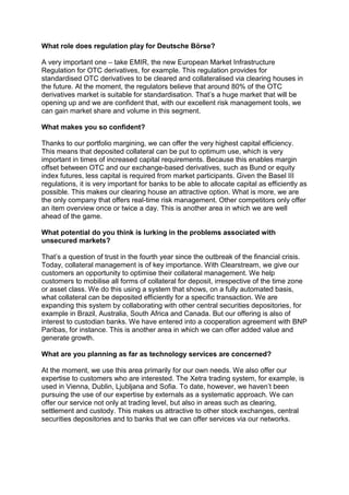 What role does regulation play for Deutsche Börse?

A very important one – take EMIR, the new European Market Infrastructure
Regulation for OTC derivatives, for example. This regulation provides for
standardised OTC derivatives to be cleared and collateralised via clearing houses in
the future. At the moment, the regulators believe that around 80% of the OTC
derivatives market is suitable for standardisation. That’s a huge market that will be
opening up and we are confident that, with our excellent risk management tools, we
can gain market share and volume in this segment.

What makes you so confident?

Thanks to our portfolio margining, we can offer the very highest capital efficiency.
This means that deposited collateral can be put to optimum use, which is very
important in times of increased capital requirements. Because this enables margin
offset between OTC and our exchange-based derivatives, such as Bund or equity
index futures, less capital is required from market participants. Given the Basel III
regulations, it is very important for banks to be able to allocate capital as efficiently as
possible. This makes our clearing house an attractive option. What is more, we are
the only company that offers real-time risk management. Other competitors only offer
an item overview once or twice a day. This is another area in which we are well
ahead of the game.

What potential do you think is lurking in the problems associated with
unsecured markets?

That’s a question of trust in the fourth year since the outbreak of the financial crisis.
Today, collateral management is of key importance. With Clearstream, we give our
customers an opportunity to optimise their collateral management. We help
customers to mobilise all forms of collateral for deposit, irrespective of the time zone
or asset class. We do this using a system that shows, on a fully automated basis,
what collateral can be deposited efficiently for a specific transaction. We are
expanding this system by collaborating with other central securities depositories, for
example in Brazil, Australia, South Africa and Canada. But our offering is also of
interest to custodian banks. We have entered into a cooperation agreement with BNP
Paribas, for instance. This is another area in which we can offer added value and
generate growth.

What are you planning as far as technology services are concerned?

At the moment, we use this area primarily for our own needs. We also offer our
expertise to customers who are interested. The Xetra trading system, for example, is
used in Vienna, Dublin, Ljubljana and Sofia. To date, however, we haven’t been
pursuing the use of our expertise by externals as a systematic approach. We can
offer our service not only at trading level, but also in areas such as clearing,
settlement and custody. This makes us attractive to other stock exchanges, central
securities depositories and to banks that we can offer services via our networks.
 