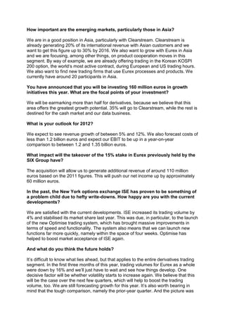How important are the emerging markets, particularly those in Asia?

We are in a good position in Asia, particularly with Clearstream. Clearstream is
already generating 20% of its international revenue with Asian customers and we
want to get this figure up to 30% by 2016. We also want to grow with Eurex in Asia
and we are focusing, among other things, on product cooperation moves in this
segment. By way of example, we are already offering trading in the Korean KOSPI
200 option, the world‘s most active contract, during European and US trading hours.
We also want to find new trading firms that use Eurex processes and products. We
currently have around 20 participants in Asia.

You have announced that you will be investing 160 million euros in growth
initiatives this year. What are the focal points of your investment?

We will be earmarking more than half for derivatives, because we believe that this
area offers the greatest growth potential. 35% will go to Clearstream, while the rest is
destined for the cash market and our data business.

What is your outlook for 2012?

We expect to see revenue growth of between 5% and 12%. We also forecast costs of
less than 1.2 billion euros and expect our EBIT to be up in a year-on-year
comparison to between 1.2 and 1.35 billion euros.

What impact will the takeover of the 15% stake in Eurex previously held by the
SIX Group have?

The acquisition will allow us to generate additional revenue of around 110 million
euros based on the 2011 figures. This will push our net income up by approximately
60 million euros.

In the past, the New York options exchange ISE has proven to be something of
a problem child due to hefty write-downs. How happy are you with the current
developments?

We are satisfied with the current developments. ISE increased its trading volume by
4% and stabilised its market share last year. This was due, in particular, to the launch
of the new Optimise trading system, which has brought massive improvements in
terms of speed and functionality. The system also means that we can launch new
functions far more quickly, namely within the space of four weeks. Optimise has
helped to boost market acceptance of ISE again.

And what do you think the future holds?

It’s difficult to know what lies ahead, but that applies to the entire derivatives trading
segment. In the first three months of this year, trading volumes for Eurex as a whole
were down by 16% and we’ll just have to wait and see how things develop. One
decisive factor will be whether volatility starts to increase again. We believe that this
will be the case over the next few quarters, which will help to boost the trading
volume, too. We are still forecasting growth for this year. It’s also worth bearing in
mind that the tough comparison, namely the prior-year quarter. And the picture was
 