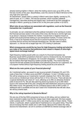 already looking brighter in March, when the trading volume was up by 20% on the
first two months of this year. Nevertheless, even the volume for March fell short of the
very high prior-year level.
At Clearstream, assets held in custody in March were down slightly, namely by 2%,
year-on-year, at 11.1 trillion. The service business, which includes collateral
management, securities lending and triparty repo, continued to go from strength to
strength in March, growing by a total of 8% on the prior-year quarter in Q1/2012.

What risks do you believe are associated with regulation, such as the financial
transaction tax, in particular?

In principle, we can understand what the political motivation is for wanting to involve
the financial services sector in the costs of the crisis. But the tax is not the right way
to go about it, because it distorts the market. It would have a negative impact on
growth and would promote trading on non-transparent markets. If it does come into
force, it has to be imposed across the EU to prevent business from moving to
countries that do not levy the financial transaction tax. We also need a holistic
approach, i.e. the tax has to target high-risk, OTC trading in particular.

What consequences would the tax have for high-frequency trading and what do
you make of the concerns that politicians have raised in respect of ultra-high-
speed stock exchange trading?

High-frequency trading would suffer as a result of a financial transaction tax.
Business would shift to jurisdictions that don’t want to introduce the tax, for example
to London, Switzerland or Singapore. So it wouldn’t disappear – it would just move.
But we believe that high-frequency traders provide liquidity. This means that they
narrow the bid-ask spreads and facilitate more attractive prices for our customers. So
a European market without high-frequency trading would be a bit worse off.

What are the main points of your financial planning?

As I mentioned earlier, we expect to see revenue growth of between 5% and 12%,
costs of less than 1.2 billion euros and EBIT of between 1.2 and 1.35 billion euros.
We will be ramping up our investments in growth initiatives from 120 to 160 million
euros and our dividend per share will rise from 2.10 to 2.30 euros. There will also be
a special distribution per share of 1 euro, allowing us to offer an attractive dividend
yield of around 6-7%. We are also planning share buy-backs of up to 200 million
euros in the second half of the year, bringing the total distribution amount to around
800 million euros. We generally aim for a dividend payout ratio of 40% to 60%. If
additional cash is available and we don’t need it for investments that will add value,
we will buy shares back.

Why is the rating important to Deutsche Börse?

We are one of the few DAX companies to have an AA rating, and our outlook has
been restored to stable now that the merger hasn’t been approved. We have assets
under custody worth 11 trillion euros and a very large number of Asian clients. These
clients, in particular, attach a great deal of importance to a very good rating. They feel
secure knowing that their assets are in safe hands. Because this makes the rating
decisive for Clearstream, we aim to achieve an EBITDA-to-interest coverage ratio of
 