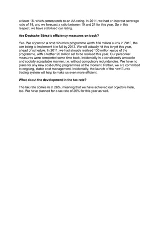 at least 16, which corresponds to an AA rating. In 2011, we had an interest coverage
ratio of 19, and we forecast a ratio between 19 and 21 for this year. So in this
respect, we have stabilised our rating.

Are Deutsche Börse's efficiency measures on track?

Yes. We approved a cost reduction programme worth 150 million euros in 2010, the
aim being to implement it in full by 2013. We will actually hit this target this year,
ahead of schedule. In 2011, we had already realised 130 million euros of the
programme, with a further 20 million set to be realised this year. Our personnel
measures were completed some time back, incidentally in a consistently amicable
and socially acceptable manner, i.e. without compulsory redundancies. We have no
plans for any new cost-cutting programmes at the moment. Rather, we are committed
to ongoing, stable cost management. Incidentally, the launch of the new Eurex
trading system will help to make us even more efficient.

What about the development in the tax rate?

The tax rate comes in at 26%, meaning that we have achieved our objective here,
too. We have planned for a tax rate of 26% for this year as well.
 