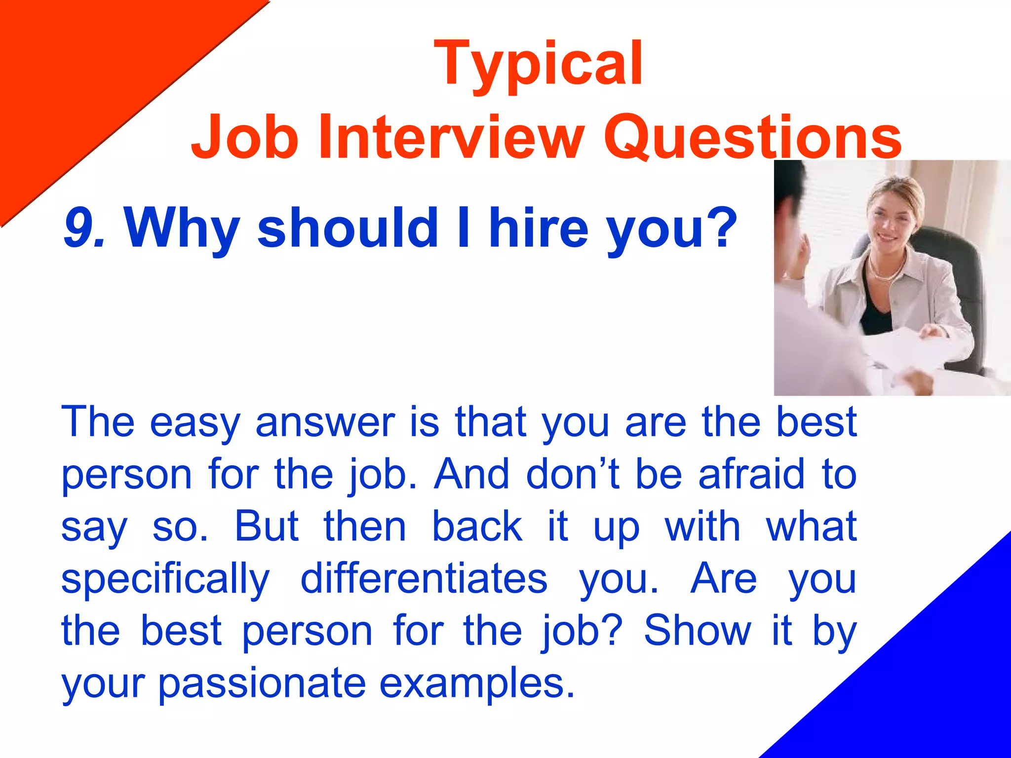 Typical
Job Interview Questions
9. Why should I hire you?
The easy answer is that you are the best
person for the job. And don’t be afraid to
say so. But then back it up with what
specifically differentiates you. Are you
the best person for the job? Show it by
your passionate examples.
 