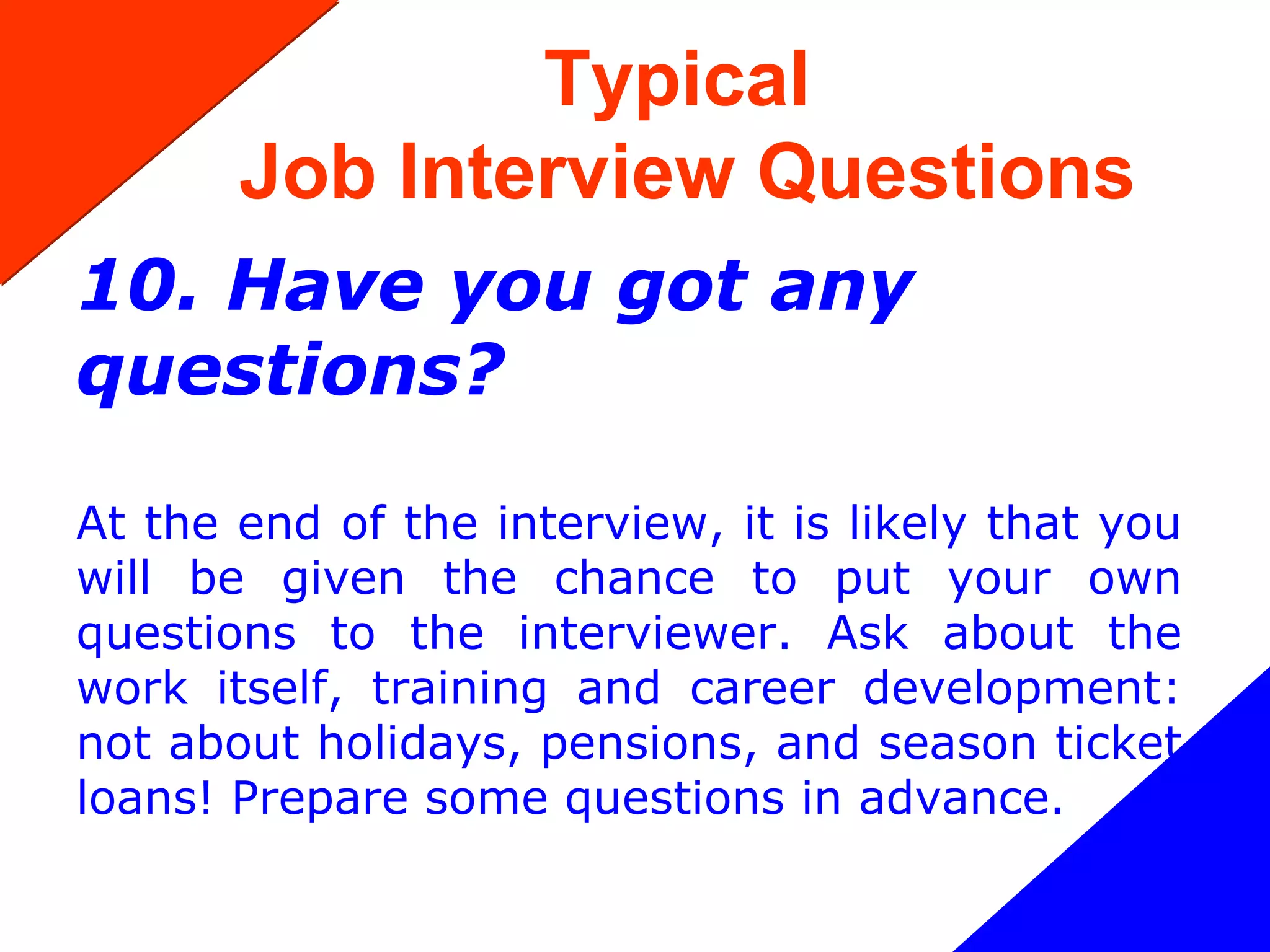 Typical
Job Interview Questions
10. Have you got any
questions?
At the end of the interview, it is likely that you
will be given the chance to put your own
questions to the interviewer. Ask about the
work itself, training and career development:
not about holidays, pensions, and season ticket
loans! Prepare some questions in advance.
 