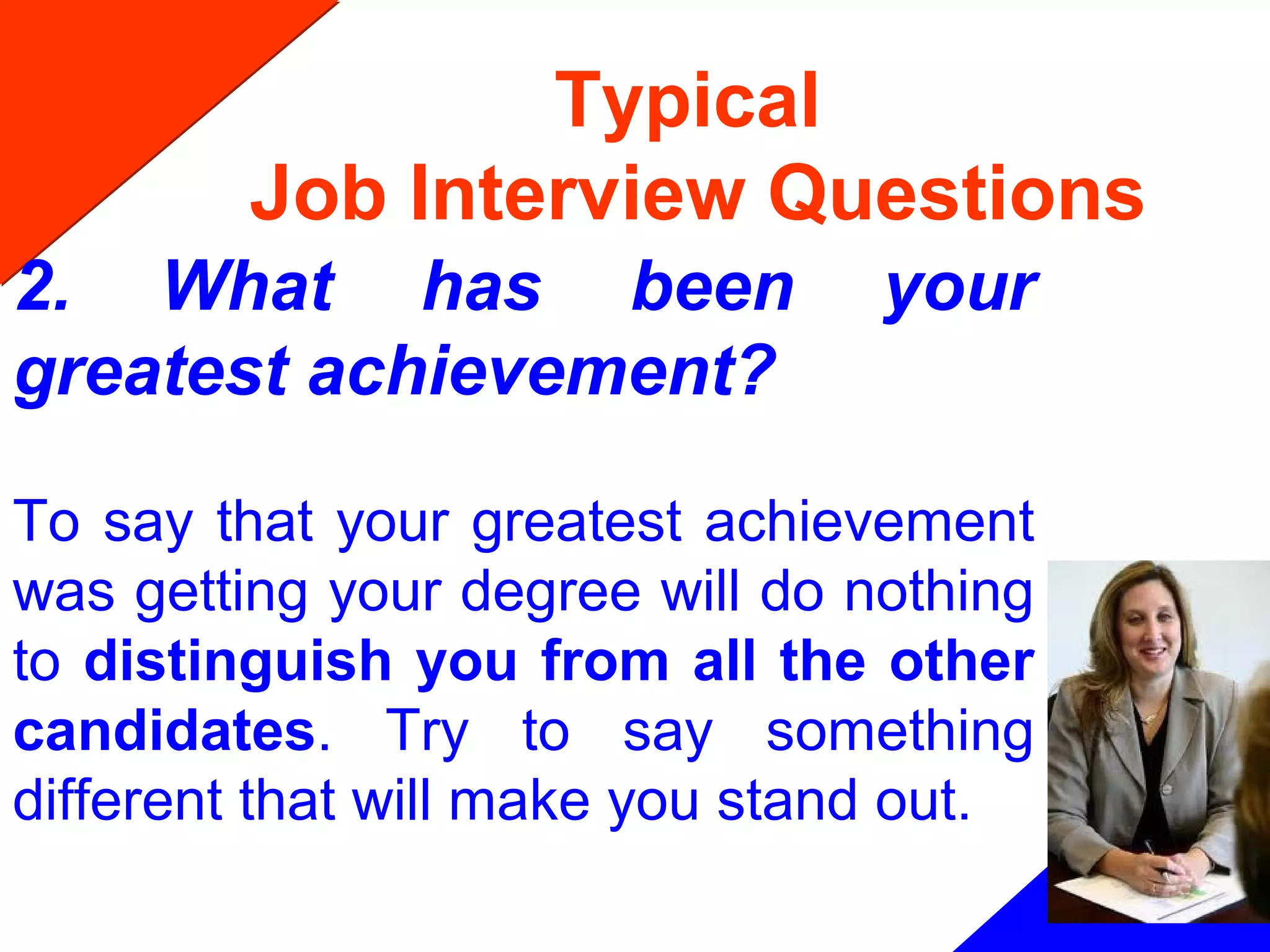 Typical
Job Interview Questions
2. What has been your
greatest achievement?
To say that your greatest achievement
was getting your degree will do nothing
to distinguish you from all the other
candidates. Try to say something
different that will make you stand out.
 
