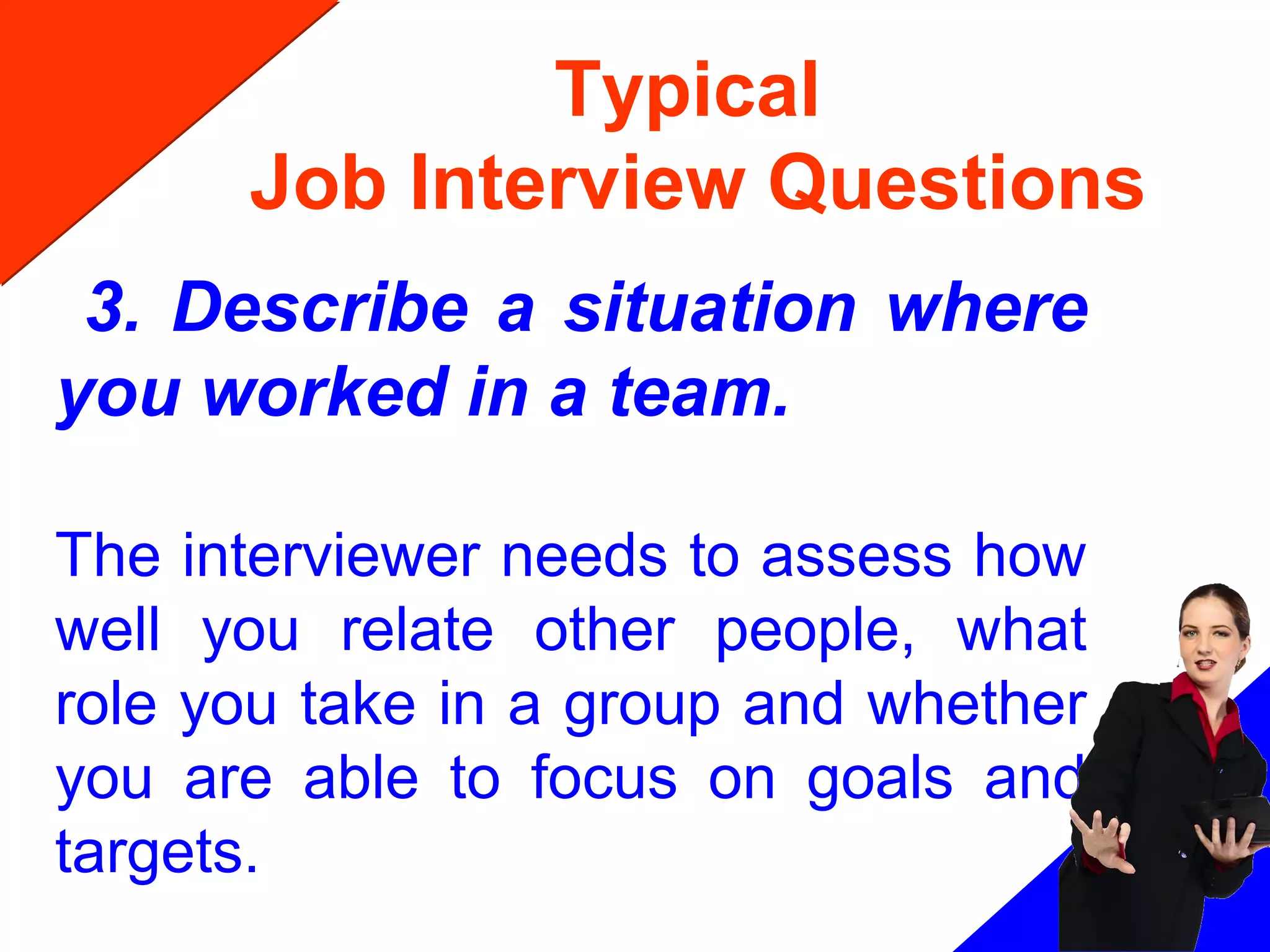 Typical
Job Interview Questions
3. Describe a situation where
you worked in a team.
The interviewer needs to assess how
well you relate other people, what
role you take in a group and whether
you are able to focus on goals and
targets.
 