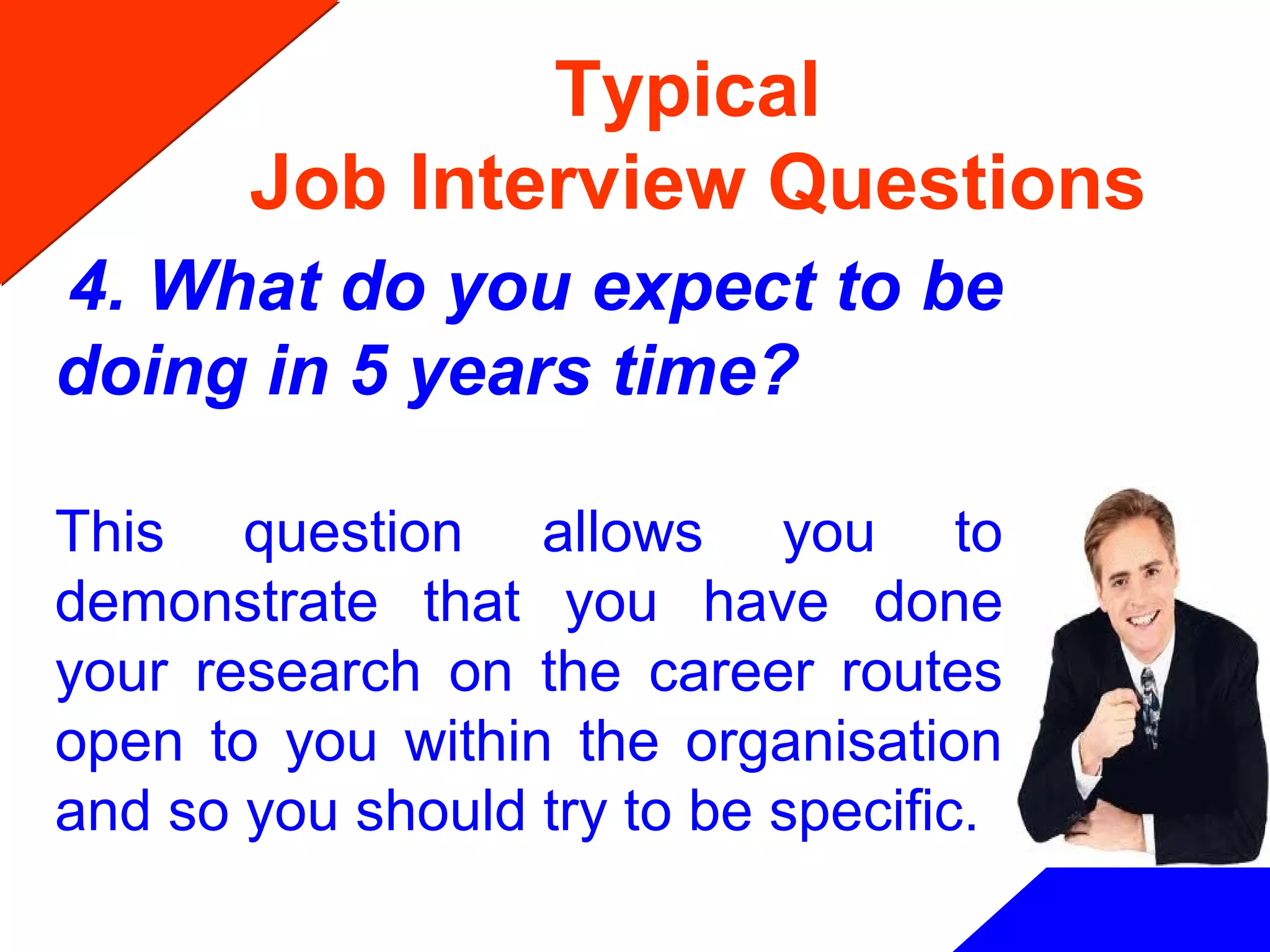 Typical
Job Interview Questions
4. What do you expect to be
doing in 5 years time?
This question allows you to
demonstrate that you have done
your research on the career routes
open to you within the organisation
and so you should try to be specific.
 