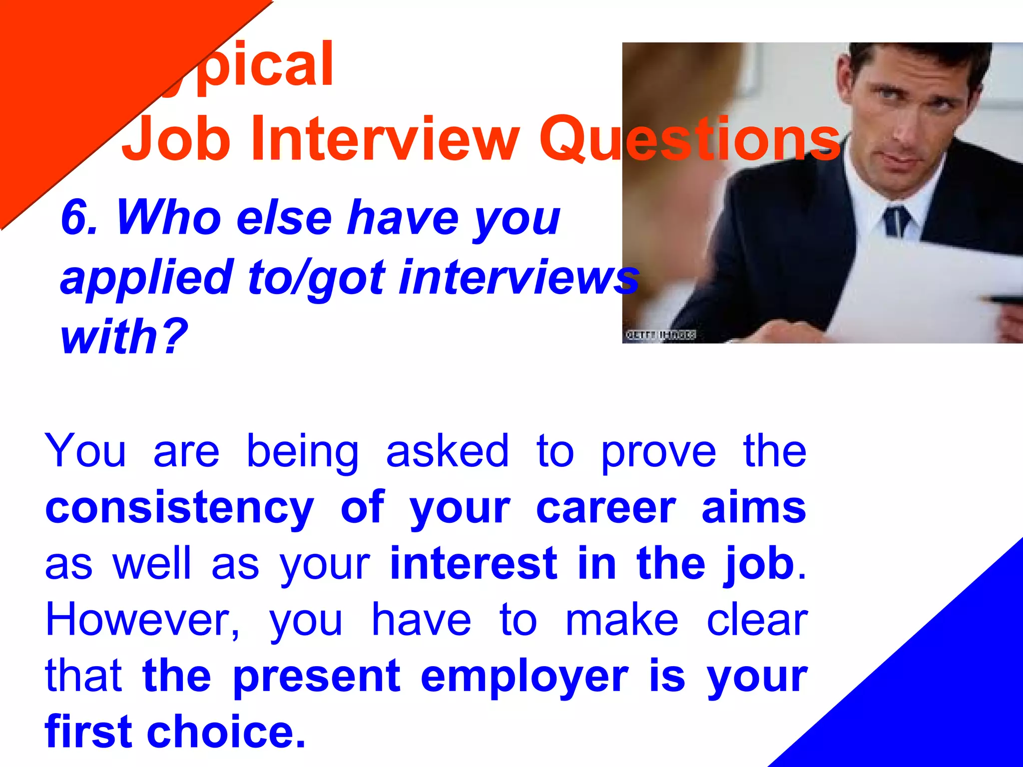 Typical
Job Interview Questions
6. Who else have you
applied to/got interviews
with?
You are being asked to prove the
consistency of your career aims
as well as your interest in the job.
However, you have to make clear
that the present employer is your
first choice.
 