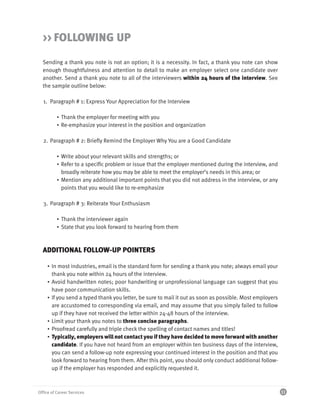 >> FOLLOWING UP

  Sending a thank you note is not an option; it is a necessity. In fact, a thank you note can show
  enough thoughtfulness and attention to detail to make an employer select one candidate over
  another. Send a thank you note to all of the interviewers within 24 hours of the interview. See
  the sample outline below:

  1. Paragraph # 1: Express Your Appreciation for the Interview

          ▪ Thank the employer for meeting with you
          ▪ Re-emphasize your interest in the position and organization

  2. Paragraph # 2: Briefly Remind the Employer Why You are a Good Candidate

          ▪ Write about your relevant skills and strengths; or
          ▪ Refer to a specific problem or issue that the employer mentioned during the interview, and
            broadly reiterate how you may be able to meet the employer’s needs in this area; or
          ▪ Mention any additional important points that you did not address in the interview, or any
            points that you would like to re-emphasize

  3. Paragraph # 3: Reiterate Your Enthusiasm

          ▪ Thank the interviewer again
          ▪ State that you look forward to hearing from them



  ADDITIONAL FOLLOW-UP POINTERS

     ▪ In most industries, email is the standard form for sending a thank you note; always email your
       thank you note within 24 hours of the interview.
     ▪ Avoid handwritten notes; poor handwriting or unprofessional language can suggest that you
       have poor communication skills.
     ▪ If you send a typed thank you letter, be sure to mail it out as soon as possible. Most employers
       are accustomed to corresponding via email, and may assume that you simply failed to follow
       up if they have not received the letter within 24-48 hours of the interview.
     ▪ Limit your thank you notes to three concise paragraphs.
     ▪ Proofread carefully and triple check the spelling of contact names and titles!
     ▪ Typically, employers will not contact you if they have decided to move forward with another
       candidate. If you have not heard from an employer within ten business days of the interview,
       you can send a follow-up note expressing your continued interest in the position and that you
       look forward to hearing from them. After this point, you should only conduct additional follow-
       up if the employer has responded and explicitly requested it.



Office of Career Services                                                                                 11
 