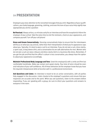 >> PRESENTATION

     Employers pay close attention to the nonverbal messages that you emit. Regardless of your qualifi-
     cations, your body language, grooming, clothing, and even the tone of your voice help signify how
     appropriate you are for a position

     Be Punctual. Always arrive 5-10 minutes early for an interview and have the receptionist inform the
     employer of your arrival. Take the extra time to visit the restroom, check on your appearance, and
     compose yourself. Turn off your cell phone!

     Dress and Groom Conservatively. Dressing conservatively helps to ensure that the interviewers
     will focus on what you say and do, rather than their interpretation of what you’re appearance says
     about you. Typically, it is best to wear a suit to an interview. If you do not own a suit, dress slacks,
     a sport coat, a long sleeve shirt, and a conservative tie are safe alternatives for men. Women who
     do not own a suit can wear a blouse and dress slacks/skirt or a business-like dress. Remember, if
     you get the job and find that the office’s culture is less conservative, you always have the option
     to adjust your appearance accordingly.

     Maintain Professional Body Language and Tone. Greet the employer(s) with a smile and firm but
     comfortable handshake. Make eye contact and speak clearly. Your tone of voice should be even
     and indicative of your self confidence. All of these behaviors let the employer know that you have
     the requisite interpersonal skills to function well in a professional environment.

     Ask Questions and Listen. An interview is meant to be an active conversation, with all parties
     fully engaged in the discussion. Listen closely to the employer’s questions and ensure that your
     responses are accurate and to the point. When you ask questions, listen to the answers before
     responding. If you are speaking with a group, be sure to direct your questions and answers to
     everyone in the room.




12                                                                                                 The Interview
 