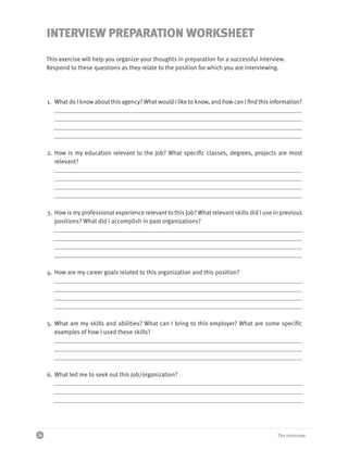 INTERVIEW PREPARATION WORKSHEET
     This exercise will help you organize your thoughts in preparation for a successful interview.
     Respond to these questions as they relate to the position for which you are interviewing.




     1. What do I know about this agency? What would I like to know, and how can I find this information?




     2. How is my education relevant to the job? What specific classes, degrees, projects are most
        relevant?




     3. How is my professional experience relevant to this job? What relevant skills did I use in previous
        positions? What did I accomplish in past organizations?




     4. How are my career goals related to this organization and this position?




     5. What are my skills and abilities? What can I bring to this employer? What are some specific
        examples of how I used these skills?




     6. What led me to seek out this job/organization?




16                                                                                              The Interview
 