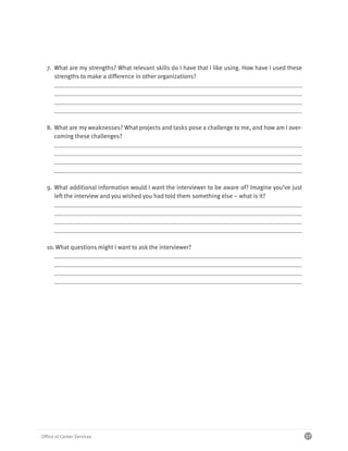 7. What are my strengths? What relevant skills do I have that I like using. How have I used these
     strengths to make a difference in other organizations?




  8. What are my weaknesses? What projects and tasks pose a challenge to me, and how am I over-
     coming these challenges?




  9. What additional information would I want the interviewer to be aware of? Imagine you’ve just
     left the interview and you wished you had told them something else – what is it?




  10. What questions might I want to ask the interviewer?




Office of Career Services                                                                             17
 