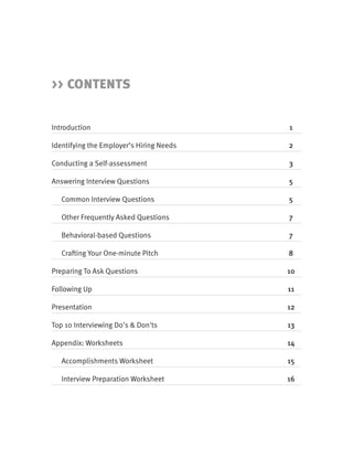 >> CONTENTS


Introduction                              1

Identifying the Employer’s Hiring Needs   2

Conducting a Self-assessment              3

Answering Interview Questions             5

   Common Interview Questions             5

   Other Frequently Asked Questions       7

   Behavioral-based Questions             7

   Crafting Your One-minute Pitch         8

Preparing To Ask Questions                10

Following Up                              11

Presentation                              12

Top 10 Interviewing Do's & Don'ts         13

Appendix: Worksheets                      14

   Accomplishments Worksheet              15

   Interview Preparation Worksheet        16
 