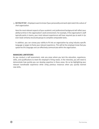 3. DO YOU FIT IN?—Employers want to know if your personality and work style match the culture of
       their organization.

       Here the most relevant aspects of your academic and professional background will reflect your
       ability to thrive in the organization’s work environment. For example, if the organization’s staff
       typically works in teams, your most relevant experiences will have required you to work in (or
       even lead) similarly structured groups to complete comparable tasks.

       In addition, you can convey your ability to fit into an organization by using industry specific
       language or jargon to frame your relevant experience. This will let the employer know that you
       speak her/his language and can effectively communicate within the organization.



    MANAGING LIMITATIONS
    As you conduct a self assessment, note any areas where you lack the education, experience,
    skills, and qualifications to meet the employer’s hiring needs. In the interview, you will need to
    demonstrate how quickly you can develop expertise in these areas. Do so by highlighting your
    relevant transferable experience while citing previous instances when you quickly learned
    new skills.




4                                                                                              The Interview
 